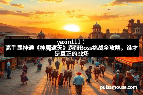 yaxin111：高手显神通《神魔遮天》跨服Boss挑战全攻略，谁才是真正的战场王者？